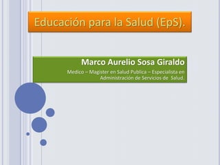 Marco Aurelio Sosa Giraldo
Medico – Magister en Salud Publica – Especialista en
Administración de Servicios de Salud.
Educación para la Salud (EpS).
 