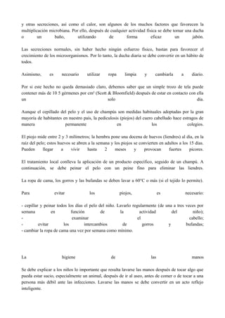 y otras secreciones, así como el calor, son algunos de los muchos factores que favorecen la
multiplicación microbiana. Por ello, después de cualquier actividad física se debe tomar una ducha
o un baño, utilizando de forma eficaz un jabón.
Las secreciones normales, sin haber hecho ningún esfuerzo físico, bastan para favorecer el
crecimiento de los microorganismos. Por lo tanto, la ducha diaria se debe convertir en un hábito de
todos.
Asimismo, es necesario utilizar ropa limpia y cambiarla a diario.
Por si este hecho no queda demasiado claro, debemos saber que un simple trozo de tela puede
contener más de 10 5 gérmenes por cm² (Scott & Bloomfield) después de estar en contacto con ella
un solo día.
Aunque el cepillado del pelo y el uso de champús son medidas habituales adoptadas por la gran
mayoría de habitantes en nuestro país, la pediculosis (piojos) del cuero cabelludo hace estragos de
manera permanente en los colegios.
El piojo mide entre 2 y 3 milímetros; la hembra pone una docena de huevos (liendres) al día, en la
raíz del pelo; estos huevos se abren a la semana y los piojos se convierten en adultos a los 15 días.
Pueden llegar a vivir hasta 2 meses y provocan fuertes picores.
El tratamiento local conlleva la aplicación de un producto específico, seguido de un champú. A
continuación, se debe peinar el pelo con un peine fino para eliminar las liendres.
La ropa de cama, los gorros y las bufandas se deben lavar a 60°C o más (si el tejido lo permite).
Para evitar los piojos, es necesario:
- cepillar y peinar todos los días el pelo del niño. Lavarlo regularmente (de una a tres veces por
semana en función de la actividad del niño);
- examinar el cabello;
- evitar los intercambios de gorros y bufandas;
- cambiar la ropa de cama una vez por semana como mínimo.
La higiene de las manos
Se debe explicar a los niños lo importante que resulta lavarse las manos después de tocar algo que
pueda estar sucio, especialmente un animal, después de ir al aseo, antes de comer o de tocar a una
persona más débil ante las infecciones. Lavarse las manos se debe convertir en un acto reflejo
inteligente.
 