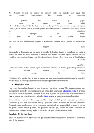 No obstante, lavarse las manos no consiste sólo en mojarlas con agua fría.
Para lavarse correctamente las manos, es necesario:
- quitarse los anillos y joyas;
- mojar las manos con agua tibia;
- lavar de forma eficaz todos los huecos y la zona debajo de las uñas con un producto detergente
como el jabón, durante más de treinta segundos. Es importante hacer bastante espuma para eliminar
los microbios;
- enjuagar las manos;
- secar las manos con una toalla limpia.
Para que las uñas se conserven limpias, se recomienda tenerlas cortas (aunque no demasiado).
La higiene bucal
Comprende la eliminación de los restos de comida, de la placa dental, el cuidado de las encías a
diario, así como las visitas regulares al dentista. Los dientes se deben cepillar después de cada
comida y como mínimo dos veces al día, siguiendo una técnica eficaz (la secuencia "Cepillado de
los dientes"):
- dentífrico;
- cepillar de arriba a abajo con un ligero movimiento circular, por delante, por detrás y encima de
los dientes, durante tres minutos;
- enjuagar la boca.
Asimismo, debe quedar clara la idea de que no hay que meter los dedos ni objetos en la boca. Del
mismo modo, el azúcar y los caramelos favorecen la proliferación microbiana.
• El ejercicio físico
Hoy en día hay muchas alternativas para llevar una vida activa. No hace falta hacer maratones pero
es importante que todos nos mantengamos en forma. Para una buena Educación Física lo primero
es conocer todas las opciones y escoger la que más te guste. Por este motivo te recomendamos el
cuarto recurso que permite conocer todos los deportes que se practican en unas olimpiadas.
Es importante tener una vida sana, para ello es imprescindible practicar ejercicios, en forma
continuada y tener una alimentación sana y equilibrada, comer alimentos variados mezclando en
forma adecuada los elementos que la componen, manteniendo así un peso ideal, evitando el exceso
de grasas, aceite, azúcar y sodio. No podemos olvidar que, dormir las horas necesarias es
indispensable para descansar y poder recuperar las energías gastadas durante el día.
Beneficios del ejercicio físico
Estos son algunos de los beneficios con que el ejercicio físico contribuye a mejorar la calidad de
vida de las personas:
 