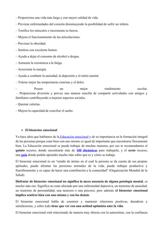– Proporciona una vida más larga y con mayor calidad de vida.
– Previene enfermedades del corazón disminuyendo la posibilidad de sufrir un infarto.
– Tonifica los músculos e incrementa su fuerza.
– Mejora el funcionamiento de las articulaciones.
– Previene la obesidad.
– Sentirse con excelente humor.
– Ayuda a dejar el consumo de alcohol o drogas.
– Aumenta la resistencia a la fatiga.
– Acrecienta la energía.
– Ayuda a combatir la ansiedad, la depresión y el estrés mental.
– Tolerar mejor las temperaturas externas y el dolor.
– Poseer un mejor rendimiento escolar.
– Proporciona diversión y provee una manera sencilla de compartir actividades con amigos y
familiares contribuyendo a mejorar aspectos sociales.
– Quemar calorías.
– Mejora la capacidad de conciliar el sueño.
• El bienestar emocional
Ya hace años que hablamos de la Educación emocional y de su importancia en la formación integral
de las personas porque estar bien con uno mismo es igual de importante que encontrarse físicamente
bien. La Educación emocional se puede trabajar de muchas maneras, por eso te recomendamos el
quinto recurso, donde encontrarás más de 100 dinámicas para trabajarla, y el sexto recurso,
una guía donde podrás aprender mucho más sobre qué es y cómo se trabaja.
El bienestar emocional es un “estado de ánimo en el cual la persona se da cuenta de sus propias
aptitudes, puede afrontar las presiones normales de la vida, puede trabajar productiva y
fructíferamente y es capaz de hacer una contribución a la comunidad” (Organización Mundial de la
Salud).
Disfrutar de bienestar emocional no significa la mera ausencia de alguna patología mental, es
mucho más eso. Significa no estar afectado por una enfermedad depresiva, un trastorno de ansiedad,
un trastorno de personalidad, una neurosis o una psicosis; pero además el bienestar emocional
implica sentirse bien con uno mismo y con los demás.
El bienestar emocional habla de construir y mantener relaciones positivas, duraderas y
satisfactorias, y sobre todo tiene que ver con una actitud optimista ante la vida.
El bienestar emocional está relacionado de manera muy directa con la autoestima, con la confianza
 