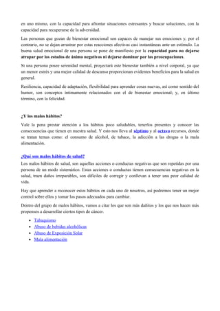 en uno mismo, con la capacidad para afrontar situaciones estresantes y buscar soluciones, con la
capacidad para recuperarse de la adversidad.
Las personas que gozan de bienestar emocional son capaces de manejar sus emociones y, por el
contrario, no se dejan arrastrar por estas reacciones afectivas casi instantáneas ante un estímulo. La
buena salud emocional de una persona se pone de manifiesto por la capacidad para no dejarse
atrapar por los estados de ánimo negativos ni dejarse dominar por las preocupaciones.
Si una persona posee serenidad mental, proyectará este bienestar también a nivel corporal, ya que
un menor estrés y una mejor calidad de descanso proporcionan evidentes beneficios para la salud en
general.
Resiliencia, capacidad de adaptación, flexibilidad para aprender cosas nuevas, así como sentido del
humor, son conceptos íntimamente relacionados con el de bienestar emocional; y, en último
término, con la felicidad.
¿Y los malos hábitos?
Vale la pena prestar atención a los hábitos poco saludables, tenerlos presentes y conocer las
consecuencias que tienen en nuestra salud. Y esto nos lleva al séptimo y al octavo recursos, donde
se tratan temas como: el consumo de alcohol, de tabaco, la adicción a las drogas o la mala
alimentación.
¿Qué son malos hábitos de salud?
Los malos hábitos de salud, son aquellas acciones o conductas negativas que son repetidas por una
persona de un modo sistemático. Estas acciones o conductas tienen consecuencias negativas en la
salud, traen daños irreparables, son difíciles de corregir y conllevan a tener una peor calidad de
vida.
Hay que aprender a reconocer estos hábitos en cada uno de nosotros, así podremos tener un mejor
control sobre ellos y tomar los pasos adecuados para cambiar.
Dentro del grupo de malos hábitos, vamos a citar los que son más dañitos y los que nos hacen más
propensos a desarrollar ciertos tipos de cáncer.
• Tabaquismo
• Abuso de bebidas alcohólicas
• Abuso de Exposición Solar
• Mala alimentación
 