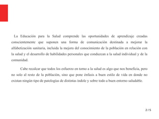 2 / 5
La Educación para la Salud comprende las oportunidades de aprendizaje creadas
conscientemente que suponen una forma de comunicación destinada a mejorar la
alfabetización sanitaria, incluida la mejora del conocimiento de la población en relación con
la salud y el desarrollo de habilidades personales que conduzcan a la salud individual y de la
comunidad.
Cabe recalcar que todos los esfuerzo en torno a la salud es algo que nos beneficia, pero
no solo al resto de la población, sino que pone énfasis a buen estilo de vida en donde no
existan ningún tipo de patologías de distintas índole y sobre todo a buen entorno saludable.
 