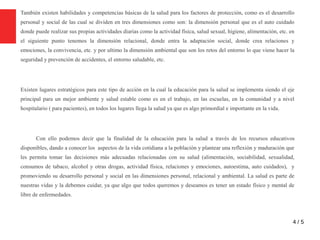 4 / 5
También existen habilidades y competencias básicas de la salud para los factores de protección, como es el desarrollo
personal y social de las cual se dividen en tres dimensiones como son: la dimensión personal que es el auto cuidado
donde puede realizar sus propias actividades diarias como la actividad física, salud sexual, higiene, alimentación, etc. en
el siguiente punto tenemos la dimensión relacional, donde entra la adaptación social, donde crea relaciones y
emociones, la convivencia, etc. y por ultimo la dimensión ambiental que son los retos del entorno lo que viene hacer la
seguridad y prevención de accidentes, el entorno saludable, etc.
Existen lugares estratégicos para este tipo de acción en la cual la educación para la salud se implementa siendo el eje
principal para un mejor ambiente y salud estable como es en el trabajo, en las escuelas, en la comunidad y a nivel
hospitalario ( para pacientes), en todos los lugares llega la salud ya que es algo primordial e importante en la vida.
Con ello podemos decir que la finalidad de la educación para la salud a través de los recursos educativos
disponibles, dando a conocer los aspectos de la vida cotidiana a la población y plantear una reflexión y maduración que
les permita tomar las decisiones más adecuadas relacionadas con su salud (alimentación, sociabilidad, sexualidad,
consumos de tabaco, alcohol y otras drogas, actividad física, relaciones y emociones, autoestima, auto cuidados), y
promoviendo su desarrollo personal y social en las dimensiones personal, relacional y ambiental. La salud es parte de
nuestras vidas y la debemos cuidar, ya que algo que todos queremos y deseamos es tener un estado físico y mental de
libre de enfermedades.
 