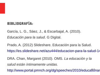 5 / 5
BIBLIOGRAFÍA:
García, L. G., Sáez, J., & Escarbajal, A. (2010).
Educación para la salud. G Digital.
Prado, A. (2012) Slideshare. Educación para la Salud.
https://es.slideshare.net/azu444/educacion-para-la-salud-14
DRA. Chan, Margaret (2010). OMS. La educación y la
salud están íntimamente unidas.
http://www.portal.pmnch.org/dg/speeches/2010/educationan
 