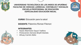UNIVERSIDAD TECNOLÓGICA DE LOS ANDES DE APURÍMAC
FACULTAD DE CIENCIAS JURÍDICAS, CONTABLES Y SOCIALES
ESCUELA PROFESIONAL DE EDUCACIÓN
ESPECIALIDAD EDUCACIÓN INICIAL
CURSO: Educación para la salud
DOCENTE: Palomino Roman Filomon
INTEGRANTES:
• Nauto Altamirano Sayuri Yadhira
• Portocarrero Serrano Briyith Daniela
• Alhuay Carrión Abilio
 