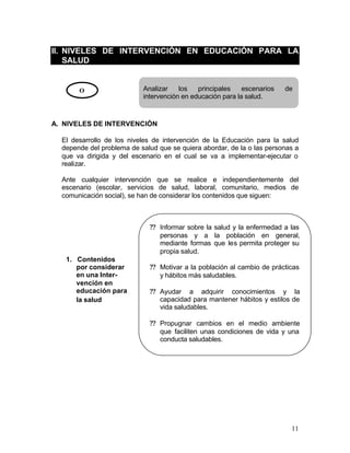 II. NIVELES DE INTERVENCIÓN EN EDUCACIÓN PARA LA
    SALUD


       O                   Analizar    los   principales    escenarios   de
                           intervención en educación para la salud.



A. NIVELES DE INTERVENCIÓN

  El desarrollo de los niveles de intervención de la Educación para la salud
  depende del problema de salud que se quiera abordar, de la o las personas a
  que va dirigida y del escenario en el cual se va a implementar-ejecutar o
  realizar.

  Ante cualquier intervención que se realice e independientemente del
  escenario (escolar, servicios de salud, laboral, comunitario, medios de
  comunicación social), se han de considerar los contenidos que siguen:



                             ?? Informar sobre la salud y la enfermedad a las
                                personas y a la población en general,
                                mediante formas que les permita proteger su
                                propia salud.
   1. Contenidos
      por considerar         ?? Motivar a la población al cambio de prácticas
      en una Inter-             y hábitos más saludables.
      vención en
      educación para         ?? Ayudar a adquirir conocimientos y la
      la salud                  capacidad para mantener hábitos y estilos de
                                vida saludables.

                             ?? Propugnar cambios en el medio ambiente
                                que faciliten unas condiciones de vida y una
                                conducta saludables.




                                                                          11
 