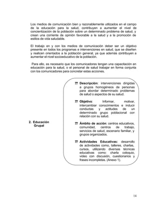 Los medios de comunicación bien y razonablemente utilizados en el campo
 de la educación para la salud, contribuyen a aumentar el nivel de
 concientización de la población sobre un determinado problema de salud, y
 crean una corriente de opinión favorable a la salud y a la promoción de
 estilos de vida saludable.

 El trabajo en y con los medios de comunicación deber ser un objetivo
 presente en todos los programas e intervenciones en salud, que se diseñen
 y realicen orientados a la población general, ya que además contribuyen a
 aumentar el nivel socioeducativo de la población.

  Para ello, es necesario que los comunicadores tengan una capacitación en
 educación para la salud, o el personal de salud trabajar en forma conjunta
 con los comunicadores para concretar estas acciones.


                                ?? Descripción: intervenciones dirigidas
                                   a grupos homogéneos de personas
                                   para abordar determinado problemas
                                   de salud o aspectos de su salud.

                                ?? Objetivo:        Informar,     motivar,
                                   intercambiar conocimientos e inducir
                                   conductas     y     actitudes de    un
                                   determinado grupo poblacional con
                                   relación con su salud.
2. Educación                    ?? Ámbito de acción: centros educativos,
   Grupal                          comunidad,     centros    de    trabajo,
                                   servicios de salud, escenario familiar, y
                                   grupos organizados.

                                ?? Actividades Educativas: desarrollo
                                   de actividades como, talleres, charlas,
                                   cursos, utilizando diversas técnicas
                                   educativas como: charla coloquio,
                                   video con discusión, cuestionarios y
                                   frases incompletas. (Anexo 1).




                                                                          14
 