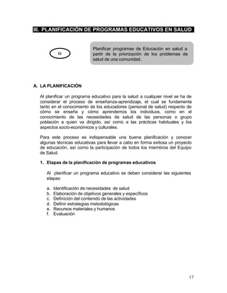 III. PLANIFICACIÓN DE PROGRAMAS EDUCATIVOS EN SALUD


                              Planificar programas de Educación en salud a
            O                 partir de la priorización de los problemas de
                              salud de una comunidad.




A. LA PLANIFICACIÓN

  Al planificar un programa educativo para la salud a cualquier nivel se ha de
  considerar el proceso de enseñanza-aprendizaje, el cual se fundamenta
  tanto en el conocimiento de los educadores (personal de salud) respecto de
  cómo se enseña y cómo aprendemos los individuos, como en el
  conocimiento de las necesidades de salud de las personas o grupo
  población a quien va dirigido, así como a las prácticas habituales y los
  aspectos socio-económicos y culturales.

  Para este proceso es indispensable una buena planificación y conocer
  algunas técnicas educativas para llevar a cabo en forma exitosa un proyecto
  de educación, así como la participación de todos los miembros del Equipo
  de Salud.

  1. Etapas de la planificación de programas educativos

     Al planificar un programa educativo se deben considerar las siguientes
     etapas:

     a.   Identificación de necesidades de salud
     b.   Elaboración de objetivos generales y específicos
     c.   Definición del contenido de las actividades
     d.   Definir estrategias metodológicas
     e.   Recursos materiales y humanos
     f.   Evaluación




                                                                              17
 