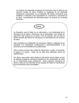 La iniciativa de desarrollar programas de educación para la salud en los
   servicios locales de salud, fortalece la capacidad de las diferentes
   instituciones relacionadas con el bienestar del ámbito comunitario para
   identificar y responder a las necesidades de prevención y promoción de
   la salud, que presentan los diferentes grupos, de acuerdo con el ámbito
   de acción



                                  Concl


La Educación para la Salud es un instrumento y una herramienta de la
Promoción de la Salud y Prevención de la enfermedad, cuyo ámbito de
aplicación más propicio es el primer nivel de atención, por ser éste el
primer contacto que tienen los individuos y la comunidad con los servicios
de salud.

Esta orientada a la modificación de conductas, hábitos y actitudes de los
individuos y la colectividad, contribuyendo a autorresponsabilizar a las
personas y las comunidades de su propia salud.

Para su logro se tienen tres niveles de intervención; a saber, el individual,
el grupal y el masivo. Cada uno de ellos tiene diferentes formas de
operativizarse.

Por último, para poder hacer efectiva la Educación para la Salud, se han
de elaborar programas educativos basados en las necesidades de salud
de un determinado grupo poblacional. Estos proyectos educativos se
llevan a cabo por los miembros de los Equipos de Salud en coordinación
con los individuos y las comunidades.




                                                                                20
 