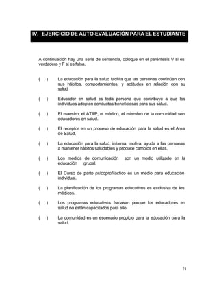 IV. EJERCICIO DE AUTO-EVALUACIÓN PARA EL ESTUDIANTE



  A continuación hay una serie de sentencia, coloque en el paréntesis V si es
  verdadera y F si es falsa.


  (   )    La educación para la salud facilita que las personas continúen con
           sus hábitos, comportamientos, y actitudes en relación con su
           salud

  (   )    Educador en salud es toda persona que contribuye a que los
           individuos adopten conductas beneficiosas para sus salud.

  (   )    El maestro, el ATAP, el médico, el miembro de la comunidad son
           educadores en salud.

  (   )    El receptor en un proceso de educación para la salud es el Area
           de Salud.

  (   )    La educación para la salud, informa, motiva, ayuda a las personas
           a mantener hábitos saludables y produce cambios en ellas.

  (   )    Los medios de comunicación         son un medio utilizado en la
           educación grupal.

  (   )    El Curso de parto psicoprofiláctico es un medio para educación
           individual.

  (   )    La planificación de los programas educativos es exclusiva de los
           médicos.

  (   )    Los programas educativos fracasan porque los educadores en
           salud no están capacitados para ello.

  (   )    La comunidad es un escenario propicio para la educación para la
           salud.




                                                                           21
 