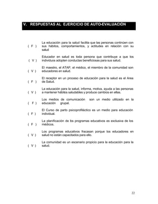 V. RESPUESTAS AL EJERCICIO DE AUTO-EVALUACIÓN



          La educación para la salud facilita que las personas continúen con
  ( F )   sus hábitos, comportamientos, y actitudes en relación con su
          salud

          Educador en salud es toda persona que contribuye a que los
  ( V )   individuos adopten conductas beneficiosas para sus salud.

          El maestro, el ATAP, el médico, el miembro de la comunidad son
  ( V )   educadores en salud.

          El receptor en un proceso de educación para la salud es el Area
  ( F )   de Salud.

          La educación para la salud, informa, motiva, ayuda a las personas
  ( V )   a mantener hábitos saludables y produce cambios en ellas.

          Los medios de comunicación        son un medio utilizado en la
  ( F )   educación grupal.

          El Curso de parto psicoprofiláctico es un medio para educación
  ( F )   individual.

          La planificación de los programas educativos es exclusiva de los
  ( F )   médicos.

          Los programas educativos fracasan porque los educadores en
  ( V )   salud no están capacitados para ello.

          La comunidad es un escenario propicio para la educación para la
  ( V )   salud.




                                                                          22
 