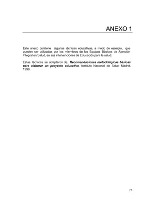 ANEXO 1


Este anexo contiene algunas técnicas educativas, a modo de ejemplo, que
pueden ser utilizadas por los miembros de los Equipos Básicos de Atención
Integral en Salud, en sus intervenciones de Educación para la salud.

Estas técnicas se adaptaron de. Recomendaciones metodológicas básicas
para elaborar un proyecto educativo. Instituto Nacional de Salud Madrid.
1999.




                                                                        23
 