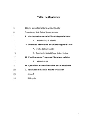 Tabla de Contenido



5    Objetivo general de la Quinta Unidad Modular

6    Presentación de la Quinta Unidad Modular

7    I.    Conceptualización de la Educación para la Salud

7                A. La Definición y el Proceso

11   II. Niveles de Intervención en Educación para la Salud

11               A. Niveles de Intervención

13               B. Descripción Metodológica de los Niveles

17   III. Planificación de Programas Educativos en Salud

17               A. La Planificación

21   IV. Ejercicio de auto-evaluación de para el estudiante

22   V. Respuesta al ejercicio de auto-evaluación

23        Anexo 1

28        Bibliografía




                                                              3
 