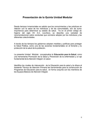 Presentación de la Quinta Unidad Modular


Desde tiempos inmemoriales es sabido que los conocimientos y las prácticas en
relación con la salud de los individuos y de las comunidades, son de suma
importancia para determinar su estado de salud. Ya en el primer código de
higiene del siglo XV A.C. (Levítico), se describe una variedad de
recomendaciones sobre conductas que conviene adoptar por los individuos y las
diferentes colectividades.


A través de los tiempos los gobiernos adoptan medidas y políticas para proteger
la Salud Pública, como una de las acciones fundamentales en el fomento y la
protección de la salud de la población.


La presente Unidad Modular conceptualiza la Educación para la Salud, como
una herramienta Promoción de la Salud y Prevención de la enfermedad y un eje
fundamental de la Atención Integral en salud.


Identifica los niveles de intervención de la Educación para la salud y le ofrece al
Asistente Técnico de Atención Primaria las herramientas para la construcción de
Programas de Educación para la salud, en forma conjunta con los miembros de
los Equipos Básicos de Atención Integral.




                                                                                 6
 