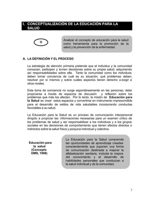 I. CONCEPTUALIZACIÓN DE LA EDUCACIÓN PARA LA
   SALUD


                            Analizar el concepto de educación para la salud
           O
                            como herramienta para la promoción de la
                            salud y la prevención de la enfermedad.


A. LA DEFINICIÓN Y EL PROCESO

  La estrategia de atención primaria pretende que el individuo y la comunidad
  conozcan, participen y tomen decisiones sobre su propia salud, adquiriendo
  así responsabilidades sobre ella. Tanto la comunidad como los individuos
  deben tomar conciencia de cuál es su situación, qué problemas deben,
  resolver por sí mismos y sobre cuáles aspectos tienen derecho a exigir a
  otros niveles.

  Esta toma de conciencia no surge espontáneamente en las personas; debe
  propiciarse a través de espacios de discusión y reflexión sobre los
  problemas que más los afectan. Por lo tanto, la misión de Educación para
  la Salud es crear estos espacios y convertirse en instrumento imprescindible
  para el desarrollo de estilos de vida saludables incorporando conductas
  favorables a su salud.

  La Educación para la Salud es un proceso de comunicación interpersonal
  dirigido a propiciar las informaciones necesarias para un examen crítico de
  los problemas de salud y así responsabilizar a los individuos y a los grupos
  sociales en las decisiones de comportamiento que tienen efectos directos o
  indirectos sobre la salud física y psíquica individual y colectiva.


                             La Educación para la Salud comprende
   Educación para            las oportunidades de aprendizaje creadas
     la salud                conscientemente que suponen una forma
    (Concepto                de comunicación destinada a mejorar la
    OMS, 1998)               alfabetización sanitaria, incluida la mejora
                             del conocimiento y el desarrollo de
                             habilidades personales que conduzcan a
                             la salud individual y de la comunidad.




                                                                              7
 