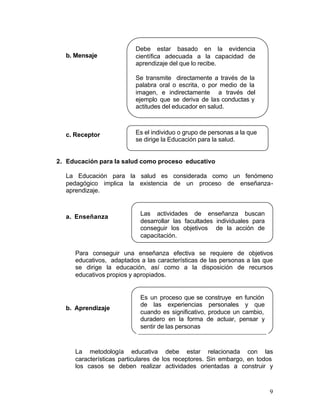 Debe estar basado en la evidencia
  b. Mensaje              científica adecuada a la capacidad de
                          aprendizaje del que lo recibe.

                          Se transmite directamente a través de la
                          palabra oral o escrita, o por medio de la
                          imagen, e indirectamente a través del
                          ejemplo que se deriva de las conductas y
                          actitudes del educador en salud.



  c. Receptor             Es el individuo o grupo de personas a la que
                          se dirige la Educación para la salud.


2. Educación para la salud como proceso educativo

  La Educación para la salud es considerada como un fenómeno
  pedagógico implica la existencia de un proceso de enseñanza-
  aprendizaje.


                           Las actividades de enseñanza buscan
  a. Enseñanza
                           desarrollar las facultades individuales para
                           conseguir los objetivos de la acción de
                           capacitación.

     Para conseguir una enseñanza efectiva se requiere de objetivos
     educativos, adaptados a las características de las personas a las que
     se dirige la educación, así como a la disposición de recursos
     educativos propios y apropiados.


                           Es un proceso que se construye en función
                           de las experiencias personales y que
  b. Aprendizaje
                           cuando es significativo, produce un cambio,
                           duradero en la forma de actuar, pensar y
                           sentir de las personas



     La metodología educativa debe estar relacionada con las
     características particulares de los receptores. Sin embargo, en todos
     los casos se deben realizar actividades orientadas a construir y



                                                                          9
 