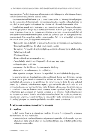 bajo excesivo. Puede intuirse que el segundo contenido guarda relación con la pre-
vención del hoy usualmente aludido estrés.
Resulta curioso el hecho de que la salud buco-dental no forme parte del progra-
ma de contenidos de los manuales escolares analizados, cuando en la actualidad es
uno de los asuntos prioritarios desde los niveles iniciales del sistema educativo.
En definitiva, puede apreciarse cómo los contenidos que hoy figuran en la mayo-
ría de los programas de EpS están dotados de nuevos matices que surgen, en nume-
rosas ocasiones, fruto de las nuevas necesidades acaecidas en nuestra sociedad, si
bien continúan manteniendo muchos puntos de contacto con los trabajados en los
programas de los manuales escolares examinados. Así, en la actualidad podemos
encontrar, entre otros, los siguientes contenidos:
• Educación para la Salud y el Consumo. Concepto e implicaciones curriculares.
• Principales problemas de salud en el medio escolar.
• La higiene. Prevención de enfermedades y accidentes. Control de la salud escolar.
• Salud buco-dental.
• Medio ambiente.
• Prevención de drogodependencias.
• Sexualidad y afectividad. Prevención de riesgos asociados.
• Alimentación y nutrición.
• Acoso escolar. Problemas de convivencia. Bullying.
• Educación para el consumo. La publicidad.
• Los juguetes: sus tipos. Normas de seguridad. La publicidad de los juguetes.
Se comprueban, en la actualidad, más cambios de forma que de fondo: nuevas
nomenclaturas para idénticos contenidos, si bien se añaden otros referentes a la
publicidad, el consumo y los problemas de convivencia. Se trata de una realidad
propia de la idiosincrasia de nuestra época, que en las décadas analizadas no era
necesario abordar por su inexistencia. Cabe destacar, además, que los problemas en
la convivencia que se detectan en el presente se ven agudizados por los cambios
vertiginosos que acontecen en nuestra sociedad y los entornos multiculturales que
no siempre dan como fruto la anhelada interculturalidad, los cuales requieren ser
tratados con urgencia. En este sentido, la EpS puede y debe constituirse en escena-
rio pedagógico por excelencia que brinde atención a estos problemas.
5. MODELOS MATERIALES DIDÁCTICOS POSIBLES
5.1. Modelos
La EpS puede llevarse a cabo desde modelos diversos. A continuación se ponen
de manifiesto los más habituales.
• Transversalidad: en las diferentes asignaturas impartidas al alumnado, aprove-
chando en cada una de ellas los momentos idóneos para el tratamiento de los
diferentes contenidos.
Mª ÁNGELES VALDEMOROS SAN EMETERIO - JESÚS RAMÍREZ MARTÍNEZ - JUAN CARLOS MARTÍNEZ-IÑIGUEZ
66Contextos Educ., 13 (2010), 57-70
 