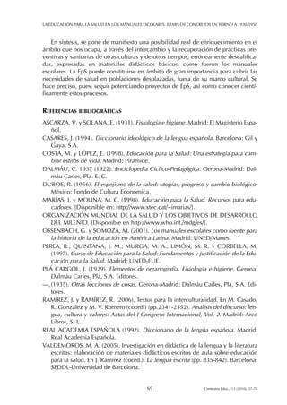 En síntesis, se pone de manifiesto una posibilidad real de enriquecimiento en el
ámbito que nos ocupa, a través del intercambio y la recuperación de prácticas pre-
ventivas y sanitarias de otras culturas y de otros tiempos, erróneamente descalifica-
das, expresadas en materiales didácticos básicos, como fueron los manuales
escolares. La EpS puede constituirse en ámbito de gran importancia para cubrir las
necesidades de salud en poblaciones desplazadas, fuera de su marco cultural. Se
hace preciso, pues, seguir potenciando proyectos de EpS, así como conocer cientí-
ficamente estos procesos.
REFERENCIAS BIBLIOGRÁFICAS
ASCARZA, V. y SOLANA, E. (1931). Fisiología e higiene. Madrid: El Magisterio Espa-
ñol.
CASARES, J. (1994). Diccionario ideológico de la lengua española. Barcelona: Gil y
Gaya, S.A.
COSTA, M. y LÓPEZ, E. (1998). Educación para la Salud: Una estrategia para cam-
biar estilos de vida. Madrid: Pirámide.
DALMÁU, C. 1937 (1922). Enciclopedia Cíclico-Pedagógica. Gerona-Madrid: Dal-
máu Carles, Pla. E. C.
DUBOS, R. (1956). El espejismo de la salud: utopías, progreso y cambio biológico.
México: Fondo de Cultura Económica.
MARÍAS, I. y MOLINA, M. C. (1998). Educación para la Salud. Recursos para edu-
cadores. [Disponible en: http://www.xtec.cat/~imarias/].
ORGANIZACIÓN MUNDIAL DE LA SALUD Y LOS OBJETIVOS DE DESARROLLO
DEL MILENIO. [Disponible en http://www.who.int./mdg/es/].
OSSENBACH, G. y SOMOZA, M. (2001). Los manuales escolares como fuente para
la historia de la educación en América Latina. Madrid: UNED/Manes.
PEREA, R.; QUINTANA, J. M.; MURGA, M. A.; LIMÓN, M. R. y CORBELLA, M.
(1997). Curso de Educación para la Salud: Fundamentos y justificación de la Edu-
cación para la Salud. Madrid: UNED-FUE.
PLÁ CARGOL, J. (1929). Elementos de organografía. Fisiología e higiene. Gerona:
Dalmáu Carles, Pla, S.A. Editores.
—,(1935). Otras lecciones de cosas. Gerona-Madrid: Dalmáu Carles, Pla, S.A. Edi-
tores.
RAMÍREZ, J. y RAMÍREZ, R. (2006). Textos para la interculturalidad. En M. Casado,
R. González y M. V. Romero (coord.) (pp.2341-2352). Análisis del discurso: len-
gua, cultura y valores: Actas del I Congreso Internacional, Vol. 2. Madrid: Arco
Libros, S. L.
REAL ACADEMIA ESPAÑOLA (1992). Diccionario de la lengua española. Madrid:
Real Academia Española.
VALDEMOROS, M. A. (2005). Investigación en didáctica de la lengua y la literatura
escritas: elaboración de materiales didácticos escritos de aula sobre educación
para la salud. En J. Ramírez (coord.). La lengua escrita (pp. 835-842). Barcelona:
SEDDL-Universidad de Barcelona.
LA EDUCACIÓN PARA LA SALUD EN LOS MANUALES ESCOLARES. EJEMPLOS CONCRETOS EN TORNO A 1930-1950
69 Contextos Educ., 13 (2010), 57-70
 