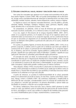 2. ESTUDIO CONCEPTUAL: SALUD, HIGIENE Y EDUCACIÓN PARA LA SALUD
Son varios los conceptos que aparecen en el campo socio-semántico de las pala-
bras salud e higiene. Casares (1984: 398), en la parte onomasiológica de su dicciona-
rio, recoge varios conceptos-términos de salud que la interrelacionan con otros como
salubridad, sanidad, lozanía, robustez, buena disposición, euforia, eutaxia e higiene.
La higiene se asocia con algunos conceptos-términos, caso de pública, privada,
alimento, bebida, fisiología, vestidura, limpieza, baño, gimnasia, deporte, juego,
salud, desinfección o vacunación (Casares, 1984: 218).
Se comprobará, en adelante, cómo se trata de términos que aparecen en los
manuales escolares analizados, en su referencia tanto a la salud como a la higiene.
A su vez, según el Diccionario de la Lengua Española (DRAE, 2001: 2017),
salud, en su acepción primera, es el estado en el que el ser orgánico ejerce nor-
malmente todas sus funciones; en su acepción segunda, son las condiciones físicas
en que se encuentra un organismo en un momento determinado; en su acepción
tercera, es libertad o bien público o particular de cada uno; en la cuarta, estado de
gracia espiritual.
En cuanto a la palabra higiene, el mismo diccionario (DRAE, 2001: 1210), en su
primera acepción, la define como la parte de la medicina que tiene por objeto la
conservación de la salud y la prevención de enfermedades; en su acepción segun-
da, es limpieza, aseo de las viviendas, lugares públicos y poblaciones. Se divide en
privada –aquella de cuya aplicación cuida el individuo– y pública –aquella en cuya
aplicación interviene la autoridad, prescribiendo reglas preventivas–.
El concepto de salud, sin duda, ha evolucionado con el tiempo. Quizás fue la
definición ofrecida por la Organización Mundial de la Salud (OMS, 1948)3
, la cual
consideraba la salud como un estado de completo bienestar físico, mental y social,
y no solamente la ausencia de afecciones o enfermedades, la que provocó un gran
salto conceptual, implicando grandes cambios para el sistema sanitario.
Años después, Dubos (1956) circunscribe la salud entre las dimensiones física y
mental, si bien poniendo en evidencia el ámbito social, dado que la define como un
estado físico y mental libre de dolencia que posibilita al individuo funcionar efecti-
vamente en el ambiente en el que está ubicado.
A partir de entonces, se acentúa la tridimensionalidad de la salud, poniendo
énfasis en la dimensión social de la misma. En esta línea, autores como Perea, Quin-
tana, Murga, Limón y Corbella (1997: 30) continúan ampliando y modificando la
definición de este concepto, considerándolo como el conjunto de condiciones físi-
cas, psíquicas y sociales que permitan a la persona desarrollar y ejercer todas sus
facultades en armonía y relación con su propio entorno.
Por último, Valdemoros, Ponce de León, Sanz y Ramos (2007) plantean la salud
como un valor, que definen como el sentimiento de apreciación de nuestro bienes-
tar físico, psicológico y social, que conlleva la adopción de medidas tanto preventi-
vas como rehabilitadoras para su logro, mantenimiento y conservación.
LA EDUCACIÓN PARA LA SALUD EN LOS MANUALES ESCOLARES. EJEMPLOS CONCRETOS EN TORNO A 1930-1950
59 Contextos Educ., 13 (2010), 57-70
3. http://www.who.int/es/.
 