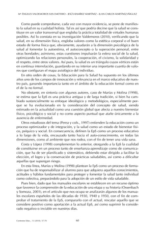 Como puede comprobarse, cada vez con mayor evidencia, se pone de manifies-
to la salud en su cualidad holista. Tal es así que podría decirse que la salud se cons-
tituye en un valor transversal que engloba la práctica totalidad de virtudes humanas
posibles. Así lo constata en su investigación Valdemoros (2010), verificando que la
salud, en su dimensión física, engloba valores como la estética corporal o el buen
estado de forma física que, obviamente, ayudarán a la dimensión psicológica de la
salud al fomentar la autoestima, el autoconcepto o la superación personal, entre
otras bondades; asimismo, estas cuestiones impulsarán la esfera social de la salud,
optimizando las relaciones personales, la cooperación, el civismo, la solidaridad y
el respeto, entre otros valores. Así pues, la salud es un triángulo cuyos vértices están
en continua interrelación, guardando en su interior una importante cuantía de valo-
res que configuran el mapa axiológico del individuo.
En otro orden de cosas, la Educación para la Salud ha supuesto en los últimos
años uno de los campos de innovación y relevancia en el marco educativo de nues-
tro país, ganando importancia tanto en el ámbito de la educación formal como en
el de la no formal.
No obstante, en sintonía con algunos autores, caso de Marías y Molina (1998),
se estima que la EpS es una práctica antigua y de larga tradición, si bien ha cam-
biado sustancialmente su enfoque ideológico y metodológico, especialmente por-
que se ha evolucionado en la consideración del concepto de salud, siendo
estimado en la actualidad como una cuestión global que afecta a nuestro bienestar
físico, psicológico y social y no como aspecto puntual que atañe únicamente a la
ausencia de enfermedad.
Otros estudiosos del tema (Perea y cols., 1997) entienden la educación como un
proceso optimizador y de integración, y la salud como un estado de bienestar físi-
co, psíquico y social. En consecuencia, definen la EpS como un proceso educativo
a lo largo de la vida, encauzado tanto hacia el auto-conocimiento, en todas las
dimensiones, como al ambiente que nos rodea, con el fin de tener una vida sana.
Costa y López (1998) complementan lo anterior, otorgando a la EpS la cualidad
de constituirse en un proceso tanto de enseñanza-aprendizaje como de comunica-
ción, que ha de ser planificado y sistemático, debiendo estar dirigido a facilitar la
elección, el logro y la conservación de prácticas saludables, así como a dificultar
aquellas que supongan riesgo.
En esta línea, Marías y Molina (1998) plantean la EpS como un proceso de forma-
ción que ha de responsabilizar al alumno para que adquiera aquellos conocimientos,
actitudes y hábitos fundamentales para proteger y fomentar la salud tanto individual
como colectiva, preparándolo para la adopción de un estilo de vida saludable.
Pues bien, dado que los manuales escolares se establecen en un recurso óptimo
que favorece la comprensión de la educación de una etapa y su historia (Ossenbach
y Somoza, 2001), en el artículo que nos ocupa se analizarán algunos de los manua-
les escolares españoles de las décadas de 1930, 1940 y 1950, con el fin de com-
probar el tratamiento de la EpS, compararlo con el actual, rescatar aquello que se
considere positivo como aportación a la actual EpS, así como suprimir lo conside-
rado negativo o inviable en nuestros días.
Mª ÁNGELES VALDEMOROS SAN EMETERIO - JESÚS RAMÍREZ MARTÍNEZ - JUAN CARLOS MARTÍNEZ-IÑIGUEZ
60Contextos Educ., 13 (2010), 57-70
 