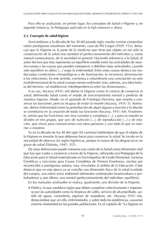 Para ello se analizarán, en primer lugar, los conceptos de Salud e Higiene y, en
segunda instancia, la Pedagogía aplicada en la EpS entonces y ahora.
2.1. Concepto de salud-higiene
Acercándonos a la década de los 30 del pasado siglo, resulta curioso comprobar
cómo prestigiosos estudiosos del momento, caso de Plá Cargol (1929: 153), desta-
can que la Higiene es la parte de la medicina que tiene por objeto no tan sólo la
conservación de la salud sino también el perfeccionamiento del individuo y, como
natural consecuencia, de la sociedad en general. Haciendo referencia a la Salud, el
autor declara que ésta representa un equilibrio estable entre las actividades de nues-
tro cuerpo y las causas que pueden entorpecer o debilitar estas actividades; cuando
este equilibrio se altera […] surge la enfermedad. Entre estas causas destaca las ina-
decuadas condiciones climatológicas o de iluminación, la incorrecta alimentación
o las infecciones. En este sentido, comienza a vislumbrarse una concepción no solo
multidimensional de la salud (cuerpo-mente-ambiente) sino, además, una idea holis-
ta del término –al establecerse interdependencia entre las dimensiones–.
A su vez, Ascarza (1931: 64) define la Higiene como la ciencia de conservar la
salud, definiendo Salud como el estado de funcionamiento normal y perfecto de
nuestros órganos. Añade, en el apartado de Fisiología Humana, que enseña a con-
servar las funciones, pero es incapaz de evitar la muerte (Ascarza, 1931: 5). Asimis-
mo, define Enfermedad como la perturbación de algún órgano o función y la Muerte
se constituiría en la cesación de todas las funciones (Ascarza, 1931: 64). Finalmen-
te, señala que las Funciones son muy variadas y complejas [...], y para su estudio se
dividen en tres grupos, que son: de nutrición [...], de reproducción [...] y de rela-
ción, que sirven para comunicarnos con otras personas y con todo lo que es exte-
rior a nosotros.
Ya en la década de los 40 del siglo XX continúa hablándose de que el objeto de
la Higiene es enseñar lo que debemos hacer para conservar la salud. Se incide en la
necesidad de observar las reglas higiénicas, porque la mayor de las desgracias es no
gozar de salud (Dalmáu, 1947: 357).
De estas definiciones puede extraerse una visión de la Salud como dimensión vital
que hay que cuidar y conservar a través de la Higiene, utilizando una Pedagogía de la
Educación para la Salud materializada en Enciclopedias de Grado Elemental, Lecturas
Científicas y Lecciones para Cursos Completos de Primera Enseñanza, escritas por
reconocidos y prestigiosos autores, muy vinculados al ámbito de la Educación. Cabe
destacar que en esta época ya se concibe una dimensión física de la salud (cuidado
del cuerpo), una esfera socio ambiental (elementos contextuales favorecedores o per-
turbadores) y, por último, una mental (perfeccionamiento del individuo, equilibrio).
En los manuales analizados se realiza, igualmente, una división de la Higiene:
• Pública: la que establece reglas que deben cumplirse colectivamente e imponer-
se por las autoridades como la limpieza de calles, servicio de alcantarillado, sur-
tido de aguas, cementerio, régimen de mataderos, etc. (Ascarza 1931: 64),
destacándose que sin ella, enfermedades, y sobre todo las epidémicas, causarían
enorme mortandad en las grandes poblaciones. En el capítulo de “La higiene en
LA EDUCACIÓN PARA LA SALUD EN LOS MANUALES ESCOLARES. EJEMPLOS CONCRETOS EN TORNO A 1930-1950
61 Contextos Educ., 13 (2010), 57-70
 