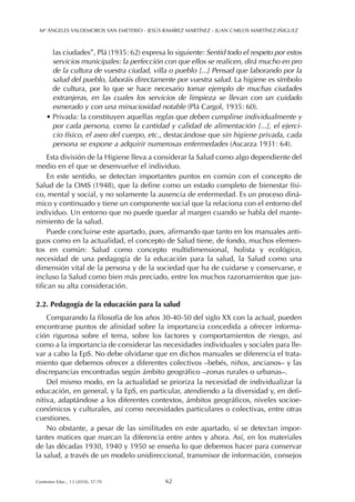 las ciudades”, Plá (1935: 62) expresa lo siguiente: Sentid todo el respeto por estos
servicios municipales: la perfección con que ellos se realicen, dirá mucho en pro
de la cultura de vuestra ciudad, villa o pueblo [...] Pensad que laborando por la
salud del pueblo, laboráis directamente por vuestra salud. La higiene es símbolo
de cultura, por lo que se hace necesario tomar ejemplo de muchas ciudades
extranjeras, en las cuales los servicios de limpieza se llevan con un cuidado
esmerado y con una minuciosidad notable (Plá Cargol, 1935: 60).
• Privada: la constituyen aquellas reglas que deben cumplirse individualmente y
por cada persona, como la cantidad y calidad de alimentación [...], el ejerci-
cio físico, el aseo del cuerpo, etc., destacándose que sin higiene privada, cada
persona se expone a adquirir numerosas enfermedades (Ascarza 1931: 64).
Esta división de la Higiene lleva a considerar la Salud como algo dependiente del
medio en el que se desenvuelve el individuo.
En este sentido, se detectan importantes puntos en común con el concepto de
Salud de la OMS (1948), que la define como un estado completo de bienestar físi-
co, mental y social, y no solamente la ausencia de enfermedad. Es un proceso diná-
mico y continuado y tiene un componente social que la relaciona con el entorno del
individuo. Un entorno que no puede quedar al margen cuando se habla del mante-
nimiento de la salud.
Puede concluirse este apartado, pues, afirmando que tanto en los manuales anti-
guos como en la actualidad, el concepto de Salud tiene, de fondo, muchos elemen-
tos en común: Salud como concepto multidimensional, holista y ecológico,
necesidad de una pedagogía de la educación para la salud, la Salud como una
dimensión vital de la persona y de la sociedad que ha de cuidarse y conservarse, e
incluso la Salud como bien más preciado, entre los muchos razonamientos que jus-
tifican su alta consideración.
2.2. Pedagogía de la educación para la salud
Comparando la filosofía de los años 30-40-50 del siglo XX con la actual, pueden
encontrarse puntos de afinidad sobre la importancia concedida a ofrecer informa-
ción rigurosa sobre el tema, sobre los factores y comportamientos de riesgo, así
como a la importancia de considerar las necesidades individuales y sociales para lle-
var a cabo la EpS. No debe olvidarse que en dichos manuales se diferencia el trata-
miento que debemos ofrecer a diferentes colectivos –bebés, niños, ancianos– y las
discrepancias encontradas según ámbito geográfico –zonas rurales o urbanas–.
Del mismo modo, en la actualidad se prioriza la necesidad de individualizar la
educación, en general, y la EpS, en particular, atendiendo a la diversidad y, en defi-
nitiva, adaptándose a los diferentes contextos, ámbitos geográficos, niveles socioe-
conómicos y culturales, así como necesidades particulares o colectivas, entre otras
cuestiones.
No obstante, a pesar de las similitudes en este apartado, sí se detectan impor-
tantes matices que marcan la diferencia entre antes y ahora. Así, en los materiales
de las décadas 1930, 1940 y 1950 se enseña lo que debemos hacer para conservar
la salud, a través de un modelo unidireccional, transmisor de información, consejos
Mª ÁNGELES VALDEMOROS SAN EMETERIO - JESÚS RAMÍREZ MARTÍNEZ - JUAN CARLOS MARTÍNEZ-IÑIGUEZ
62Contextos Educ., 13 (2010), 57-70
 
