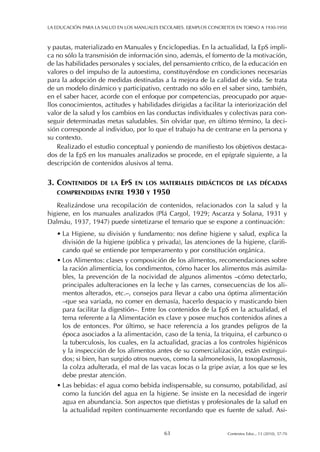 y pautas, materializado en Manuales y Enciclopedias. En la actualidad, la EpS impli-
ca no sólo la transmisión de información sino, además, el fomento de la motivación,
de las habilidades personales y sociales, del pensamiento crítico, de la educación en
valores o del impulso de la autoestima, constituyéndose en condiciones necesarias
para la adopción de medidas destinadas a la mejora de la calidad de vida. Se trata
de un modelo dinámico y participativo, centrado no sólo en el saber sino, también,
en el saber hacer, acorde con el enfoque por competencias, preocupado por aque-
llos conocimientos, actitudes y habilidades dirigidas a facilitar la interiorización del
valor de la salud y los cambios en las conductas individuales y colectivas para con-
seguir determinadas metas saludables. Sin olvidar que, en último término, la deci-
sión corresponde al individuo, por lo que el trabajo ha de centrarse en la persona y
su contexto.
Realizado el estudio conceptual y poniendo de manifiesto los objetivos destaca-
dos de la EpS en los manuales analizados se procede, en el epígrafe siguiente, a la
descripción de contenidos alusivos al tema.
3. CONTENIDOS DE LA EPS EN LOS MATERIALES DIDÁCTICOS DE LAS DÉCADAS
COMPRENDIDAS ENTRE 1930 Y 1950
Realizándose una recopilación de contenidos, relacionados con la salud y la
higiene, en los manuales analizados (Plá Cargol, 1929; Ascarza y Solana, 1931 y
Dalmáu, 1937, 1947) puede sintetizarse el temario que se expone a continuación:
• La Higiene, su división y fundamento: nos define higiene y salud, explica la
división de la higiene (pública y privada), las atenciones de la higiene, clarifi-
cando qué se entiende por temperamento y por constitución orgánica.
• Los Alimentos: clases y composición de los alimentos, recomendaciones sobre
la ración alimenticia, los condimentos, cómo hacer los alimentos más asimila-
bles, la prevención de la nocividad de algunos alimentos –cómo detectarlo,
principales adulteraciones en la leche y las carnes, consecuencias de los ali-
mentos alterados, etc.–, consejos para llevar a cabo una óptima alimentación
–que sea variada, no comer en demasía, hacerlo despacio y masticando bien
para facilitar la digestión–. Entre los contenidos de la EpS en la actualidad, el
tema referente a la Alimentación es clave y posee muchos contenidos afines a
los de entonces. Por último, se hace referencia a los grandes peligros de la
época asociados a la alimentación, caso de la tenia, la triquina, el carbunco o
la tuberculosis, los cuales, en la actualidad, gracias a los controles higiénicos
y la inspección de los alimentos antes de su comercialización, están extingui-
dos; si bien, han surgido otros nuevos, como la salmonelosis, la toxoplasmosis,
la colza adulterada, el mal de las vacas locas o la gripe aviar, a los que se les
debe prestar atención.
• Las bebidas: el agua como bebida indispensable, su consumo, potabilidad, así
como la función del agua en la higiene. Se insiste en la necesidad de ingerir
agua en abundancia. Son aspectos que dietistas y profesionales de la salud en
la actualidad repiten continuamente recordando que es fuente de salud. Asi-
LA EDUCACIÓN PARA LA SALUD EN LOS MANUALES ESCOLARES. EJEMPLOS CONCRETOS EN TORNO A 1930-1950
63 Contextos Educ., 13 (2010), 57-70
 