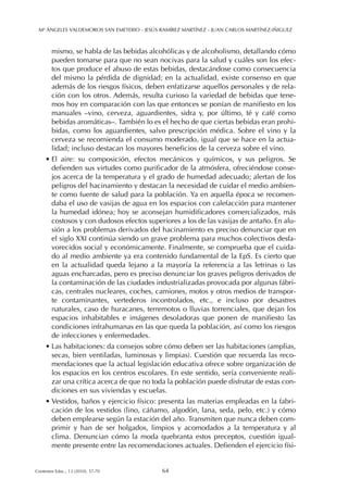 mismo, se habla de las bebidas alcohólicas y de alcoholismo, detallando cómo
pueden tomarse para que no sean nocivas para la salud y cuáles son los efec-
tos que produce el abuso de estas bebidas, destacándose como consecuencia
del mismo la pérdida de dignidad; en la actualidad, existe consenso en que
además de los riesgos físicos, deben enfatizarse aquellos personales y de rela-
ción con los otros. Además, resulta curioso la variedad de bebidas que tene-
mos hoy en comparación con las que entonces se ponían de manifiesto en los
manuales –vino, cerveza, aguardientes, sidra y, por último, té y café como
bebidas aromáticas–. También lo es el hecho de que ciertas bebidas eran prohi-
bidas, como los aguardientes, salvo prescripción médica. Sobre el vino y la
cerveza se recomienda el consumo moderado, igual que se hace en la actua-
lidad; incluso destacan los mayores beneficios de la cerveza sobre el vino.
• El aire: su composición, efectos mecánicos y químicos, y sus peligros. Se
defienden sus virtudes como purificador de la atmósfera, ofreciéndose conse-
jos acerca de la temperatura y el grado de humedad adecuado; alertan de los
peligros del hacinamiento y destacan la necesidad de cuidar el medio ambien-
te como fuente de salud para la población. Ya en aquella época se recomen-
daba el uso de vasijas de agua en los espacios con calefacción para mantener
la humedad idónea; hoy se aconsejan humidificadores comercializados, más
costosos y con dudosos efectos superiores a los de las vasijas de antaño. En alu-
sión a los problemas derivados del hacinamiento es preciso denunciar que en
el siglo XXI continúa siendo un grave problema para muchos colectivos desfa-
vorecidos social y económicamente. Finalmente, se comprueba que el cuida-
do al medio ambiente ya era contenido fundamental de la EpS. Es cierto que
en la actualidad queda lejano a la mayoría la referencia a las letrinas o las
aguas encharcadas, pero es preciso denunciar los graves peligros derivados de
la contaminación de las ciudades industrializadas provocada por algunas fábri-
cas, centrales nucleares, coches, camiones, motos y otros medios de transpor-
te contaminantes, vertederos incontrolados, etc., e incluso por desastres
naturales, caso de huracanes, terremotos o lluvias torrenciales, que dejan los
espacios inhabitables e imágenes desoladoras que ponen de manifiesto las
condiciones infrahumanas en las que queda la población, así como los riesgos
de infecciones y enfermedades.
• Las habitaciones: da consejos sobre cómo deben ser las habitaciones (amplias,
secas, bien ventiladas, luminosas y limpias). Cuestión que recuerda las reco-
mendaciones que la actual legislación educativa ofrece sobre organización de
los espacios en los centros escolares. En este sentido, sería conveniente reali-
zar una crítica acerca de que no toda la población puede disfrutar de estas con-
diciones en sus viviendas y escuelas.
• Vestidos, baños y ejercicio físico: presenta las materias empleadas en la fabri-
cación de los vestidos (lino, cáñamo, algodón, lana, seda, pelo, etc.) y cómo
deben emplearse según la estación del año. Transmiten que nunca deben com-
primir y han de ser holgados, limpios y acomodados a la temperatura y al
clima. Denuncian cómo la moda quebranta estos preceptos, cuestión igual-
mente presente entre las recomendaciones actuales. Defienden el ejercicio físi-
Mª ÁNGELES VALDEMOROS SAN EMETERIO - JESÚS RAMÍREZ MARTÍNEZ - JUAN CARLOS MARTÍNEZ-IÑIGUEZ
64Contextos Educ., 13 (2010), 57-70
 