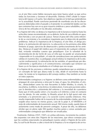 co al aire libre como hábito necesario para tener buena salud, ya que activa
todas las funciones y favorece el desarrollo. Dalmáu (1947) añade la impor-
tancia del reposo y el sueño. Son objetivos vigentes en la EpS que pretendemos
en la actualidad. Puede concluirse poniendo de manifiesto una de las discre-
pancias detectadas entre el pasado y el presente: la variedad de tejidos con los
que contamos hoy son en su gran mayoría sintéticos y poco saludables, a dife-
rencia de los utilizados en las décadas analizadas.
• La higiene del niño: se destaca la importancia de la lactancia materna hasta los
ocho-diez meses recomendando, en su defecto, leche de vaca diluida en agua,
bien hervida y con un poco de azúcar. Toman el peso del niño como referen-
te de su crecimiento y lo consideran importante para la detección de posibles
problemas. Indican la importancia de la limpieza, el aire libre, el abrigo pru-
dente y la estimulación del ejercicio. La educación en los primeros años debe
limitarse al juego, ejercicios de observación y perfeccionamiento de los senti-
dos. Destacan el papel del médico para el tratamiento de cualquier enferme-
dad, evitando remedios caseros que perjudiquen. Con la salvedad de la
recomendación de dar leche de vaca al niño que no puede ser amamantado
–impensable en la actualidad–, el resto de consideraciones son perfectamente
válidas en nuestros días. La pedagogía actual enfatiza la importancia de la edu-
cación multisensorial, la estimulación de los sentidos, el aprendizaje por des-
cubrimiento y significativo o el constructivismo; conceptos que sentaron sus
bases ya en las épocas estudiadas en el trabajo que nos ocupa.
• La higiene de los ancianos y enfermos: puede comprobarse que ya asistimos a
un concepto de EpS que abarca toda la vida, desde el nacimiento hasta la
vejez. Se insiste en la importancia del consejo médico. Hoy también se incide
en estos aspectos.
• Enfermedades contagiosas y su higiene: se definen como enfermedades que se
propagan de unas personas a otras por la ropa, el agua, los alimentos, el aire,
etc., destacándose como las más frecuentes la fiebre tifoidea, la viruela, la
escarlatina, la difteria, la tos ferina y la tuberculosis. Como precauciones subra-
yan la desinfección y aislamiento del enfermo y la necesidad de cuarentena
hasta que el niño pueda volver a la escuela o el enfermo a estar en contacto
con los demás. En este sentido, la filosofía actual de la EpS quizá esté más
orientada a la prevención que a la curación (como sucedía entonces). Hoy
resulta impensable hablar de la mayoría de las enfermedades citadas, pero han
surgido otras nuevas no menos graves, caso de la gripe A, el VIH/SIDA y el
resto de enfermedades de transmisión sexual. Del mismo modo, queda lejos el
aislamiento como modo de prevenir contagios. A pesar de ello, no debemos
olvidar que en pleno siglo XXI quedan muchos países y zonas azotadas por
enfermedades contagiosas que deberían ser erradicadas.
Finalmente, Dalmáu (1937, 1947), en ambas ediciones, incrementa los conteni-
dos expuestos con otros dos: Higiene de las estaciones, que ofrece consejos para
que los cambios estacionales no perjudiquen nuestra salud; e Higiene de los senti-
dos, la cual ha de llevarse a cabo a través de la limpieza y la no exigencia de un tra-
LA EDUCACIÓN PARA LA SALUD EN LOS MANUALES ESCOLARES. EJEMPLOS CONCRETOS EN TORNO A 1930-1950
65 Contextos Educ., 13 (2010), 57-70
 