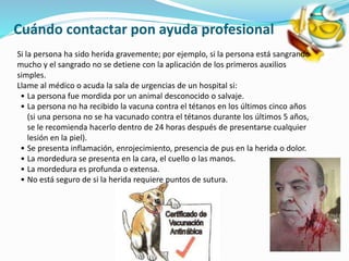 Cuándo contactar pon ayuda profesional
Si la persona ha sido herida gravemente; por ejemplo, si la persona está sangrando
mucho y el sangrado no se detiene con la aplicación de los primeros auxilios
simples.
Llame al médico o acuda la sala de urgencias de un hospital si:
• La persona fue mordida por un animal desconocido o salvaje.
• La persona no ha recibido la vacuna contra el tétanos en los últimos cinco años
(si una persona no se ha vacunado contra el tétanos durante los últimos 5 años,
se le recomienda hacerlo dentro de 24 horas después de presentarse cualquier
lesión en la piel).
• Se presenta inflamación, enrojecimiento, presencia de pus en la herida o dolor.
• La mordedura se presenta en la cara, el cuello o las manos.
• La mordedura es profunda o extensa.
• No está seguro de si la herida requiere puntos de sutura.
 