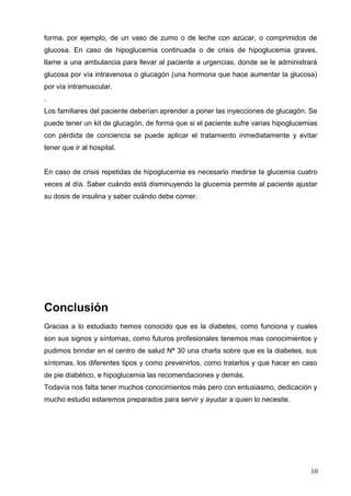forma, por ejemplo, de un vaso de zumo o de leche con azúcar, o comprimidos de
glucosa. En caso de hipoglucemia continuada o de crisis de hipoglucemia graves,
llame a una ambulancia para llevar al paciente a urgencias, donde se le administrará
glucosa por vía intravenosa o glucagón (una hormona que hace aumentar la glucosa)
por vía intramuscular.
.
Los familiares del paciente deberían aprender a poner las inyecciones de glucagón. Se
puede tener un kit de glucagón, de forma que si el paciente sufre varias hipoglucemias
con pérdida de conciencia se puede aplicar el tratamiento inmediatamente y evitar
tener que ir al hospital.
En caso de crisis repetidas de hipoglucemia es necesario medirse la glucemia cuatro
veces al día. Saber cuándo está disminuyendo la glucemia permite al paciente ajustar
su dosis de insulina y saber cuándo debe comer.
Conclusión
Gracias a lo estudiado hemos conocido que es la diabetes, como funciona y cuales
son sus signos y síntomas, como futuros profesionales tenemos mas conocimientos y
pudimos brindar en el centro de salud Nª 30 una charla sobre que es la diabetes, sus
síntomas, los diferentes tipos y como prevenirlos, como tratarlos y que hacer en caso
de pie diabético, e hipoglucemia las recomendaciones y demás.
Todavía nos falta tener muchos conocimientos más pero con entusiasmo, dedicación y
mucho estudio estaremos preparados para servir y ayudar a quien lo necesite.
10
 