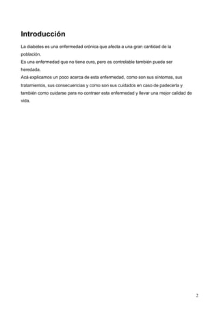 Introducción
La diabetes es una enfermedad crónica que afecta a una gran cantidad de la
población.
Es una enfermedad que no tiene cura, pero es controlable también puede ser
heredada.
Acá explicamos un poco acerca de esta enfermedad, como son sus síntomas, sus
tratamientos, sus consecuencias y como son sus cuidados en caso de padecerla y
también como cuidarse para no contraer esta enfermedad y llevar una mejor calidad de
vida.
2
 