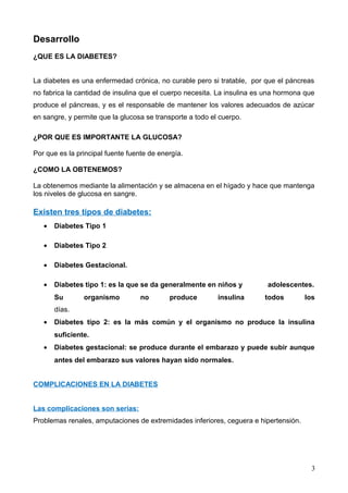 Desarrollo
¿QUE ES LA DIABETES?
La diabetes es una enfermedad crónica, no curable pero si tratable, por que el páncreas
no fabrica la cantidad de insulina que el cuerpo necesita. La insulina es una hormona que
produce el páncreas, y es el responsable de mantener los valores adecuados de azúcar
en sangre, y permite que la glucosa se transporte a todo el cuerpo.
¿POR QUE ES IMPORTANTE LA GLUCOSA?
Por que es la principal fuente fuente de energía.
¿COMO LA OBTENEMOS?
La obtenemos mediante la alimentación y se almacena en el hígado y hace que mantenga
los niveles de glucosa en sangre.
Existen tres tipos de diabetes:
• Diabetes Tipo 1
• Diabetes Tipo 2
• Diabetes Gestacional.
• Diabetes tipo 1: es la que se da generalmente en niños y adolescentes.
Su organismo no produce insulina todos los
días.
• Diabetes tipo 2: es la más común y el organismo no produce la insulina
suficiente.
• Diabetes gestacional: se produce durante el embarazo y puede subir aunque
antes del embarazo sus valores hayan sido normales.
COMPLICACIONES EN LA DIABETES
Las complicaciones son serias:
Problemas renales, amputaciones de extremidades inferiores, ceguera e hipertensión.
3
 