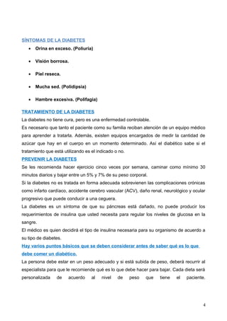 SÍNTOMAS DE LA DIABETES
• Orina en exceso. (Poliuria)
• Visión borrosa.
• Piel reseca.
• Mucha sed. (Polidipsia)
• Hambre excesiva. (Polifagia)
TRATAMIENTO DE LA DIABETES
La diabetes no tiene cura, pero es una enfermedad controlable.
Es necesario que tanto el paciente como su familia reciban atención de un equipo médico
para aprender a tratarla. Además, existen equipos encargados de medir la cantidad de
azúcar que hay en el cuerpo en un momento determinado. Así el diabético sabe si el
tratamiento que está utilizando es el indicado o no.
PREVENIR LA DIABETES
Se les recomienda hacer ejercicio cinco veces por semana, caminar como mínimo 30
minutos diarios y bajar entre un 5% y 7% de su peso corporal.
Si la diabetes no es tratada en forma adecuada sobrevienen las complicaciones crónicas
como infarto cardíaco, accidente cerebro vascular (ACV), daño renal, neurológico y ocular
progresivo que puede conducir a una ceguera.
La diabetes es un síntoma de que su páncreas está dañado, no puede producir los
requerimientos de insulina que usted necesita para regular los niveles de glucosa en la
sangre.
El médico es quien decidirá el tipo de insulina necesaria para su organismo de acuerdo a
su tipo de diabetes.
Hay varios puntos básicos que se deben considerar antes de saber qué es lo que
debe comer un diabético.
La persona debe estar en un peso adecuado y si está subida de peso, deberá recurrir al
especialista para que le recomiende qué es lo que debe hacer para bajar. Cada dieta será
personalizada de acuerdo al nivel de peso que tiene el paciente.
4
 