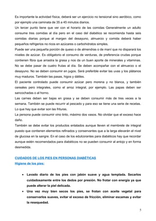Es importante la actividad física, deberá ser un ejercicio no tensional sino aeróbico, como
por ejemplo una caminata de 35 a 45 minutos diarios.
Un tercer punto tiene que ver con el horario de las comidas Generalmente un adulto
consume tres comidas al día pero en el caso del diabético se recomienda hasta seis
comidas diarias porque al margen del desayuno, almuerzo y comida deberá haber
pequeños refrigerios no ricos en azúcares o carbohidratos simples.
Puede ser una pequeña porción de queso o de almendras o de maní que no disparará los
niveles de azúcar. Es obligatorio el consumo de verduras, de preferencia crudas porque
contienen fibra que arrastra la grasa y nos da un buen aporte de minerales y vitaminas.
No se debe pasar de cuatro frutas al día. Se deben acompañar con el almuerzo o el
desayuno. No se deben consumir en jugos. Será preferible evitar las uvas y los plátanos
muy maduros. También las pasas, higos y dátiles.
El paciente controlado puede consumir azúcar pero morena y no blanca, y también
cereales pero integrales, como el arroz integral, por ejemplo. Las papas deben ser
sancochadas o al horno.
Las carnes deben ser bajas en grasa y se deben consumir más de tres veces a la
semana. También se puede recurrir al pescado y para eso se tiene una serie de recetas.
Lo que hay que evitar son las frituras.
La persona puede consumir vino tinto, máximo dos vasos. No olvidar que el exceso hace
daño.
También se debe evitar los productos enlatados aunque lleven el membrete de integral
puesto que contienen elementos refinados y conservantes que a la larga elevarán el nivel
de glucosa en la sangre. En el caso de los edulcorantes para diabéticos hay que recordar
aunque estén recomendados para diabéticos no se pueden consumir al antojo y en forma
desmedida.
CUIDADOS DE LOS PIES EN PERSONAS DIABÉTICAS
Higiene de los pies:
• Lavado diario de los pies con jabón suave y agua templada. Secarlos
cuidadosamente entre los dedos por presión. No frotar con energía ya que
puede alterar la piel delicada.
• Una vez muy bien secos los pies, se frotan con aceite vegetal para
conservarlos suaves, evitar el exceso de fricción, eliminar escamas y evitar
la resequedad.
5
 