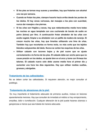 • Si los pies se tornan muy suaves y sensibles, hay que frotarlos con alcohol
una vez por semana.
• Cuando se frotan los pies, siempre hacerlo hacia arriba desde las puntas de
los dedos. Si hay venas varicosas, dar masajes a los pies con suavidad,
nunca dar masajes a las piernas.
• Si las uñas son frágiles y secas, hay que reblandecerlas media hora todas
las noches en agua templada con una cucharada de borato de sodio en
polvo (bórax) por litro. A continuación frotar alrededor de las uñas con
aceite vegetal, limpiar a su alrededor con un palillo de madera de naranjo. Si
crecen mucho las uñas, hay que limarlas utilizando una lima de uñas.
También hay que recortarlas en forma recta, no más corta que los tejidos
blandos subyacentes del dedo. Nunca se cortan las esquinas de las uñas.
• Utilizar calzado con tacones bajos y de piel suave que se ajuste
correctamente a la forma de los pies. El calzado debe ser ancho para que no
cause presión en los dedos, se ajuste bien en el arco y tome con firmeza los
talones. El calzado nuevo solo debe usarse media hora el primer día y
aumentar una hora los días siguientes. Hay que utilizar medias sueltas,
gruesas y abrigadas.
Tratamiento de las callosidades:
No se deben cortar las callosidades. Si requieren atención, es mejor consultar al
podólogo.
Tratamiento de abrasiones de la piel:
Es muy importante el tratamiento adecuado de primeros auxilios, incluso en lesiones
aparentemente menores. Hay que consultar de inmediato al médico si hay enrojecimiento,
ampollas, dolor o tumefacción. Cualquier alteración de la piel puede hacerse ulcerosa o
gangrenosa a menos que sea tratada de manera adecuada.
6
 