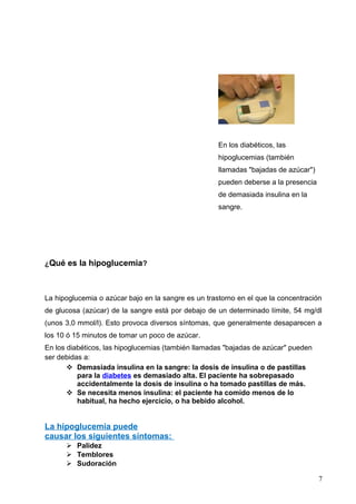 ¿Qué es la hipoglucemia?
La hipoglucemia o azúcar bajo en la sangre es un trastorno en el que la concentración
de glucosa (azúcar) de la sangre está por debajo de un determinado límite, 54 mg/dl
(unos 3,0 mmol/l). Esto provoca diversos síntomas, que generalmente desaparecen a
los 10 ó 15 minutos de tomar un poco de azúcar.
En los diabéticos, las hipoglucemias (también llamadas "bajadas de azúcar" pueden
ser debidas a:
 Demasiada insulina en la sangre: la dosis de insulina o de pastillas
para la diabetes es demasiado alta. El paciente ha sobrepasado
accidentalmente la dosis de insulina o ha tomado pastillas de más.
 Se necesita menos insulina: el paciente ha comido menos de lo
habitual, ha hecho ejercicio, o ha bebido alcohol.
La hipoglucemia puede
causar los siguientes síntomas:
 Palidez
 Temblores
 Sudoración
7
En los diabéticos, las
hipoglucemias (también
llamadas "bajadas de azúcar")
pueden deberse a la presencia
de demasiada insulina en la
sangre.
 