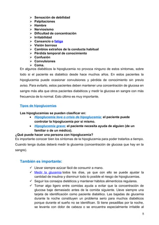  Sensación de debilidad
 Palpitaciones
 Hambre
 Nerviosismo
 Dificultad de concentración
 Irritabilidad
 Cansancio o fatiga
 Visión borrosa
 Cambios extraños de la conducta habitual
 Pérdida temporal de conocimiento
 Confusión
 Convulsiones
 Coma.
En algunos diabéticos la hipoglucemia no provoca ninguno de estos síntomas, sobre
todo si el paciente es diabético desde hace muchos años. En estos pacientes la
hipoglucemia puede ocasionar convulsiones y pérdida de conocimiento sin previo
aviso. Para evitarlo, estos pacientes deben mantener una concentración de glucosa en
sangre más alta que otros pacientes diabéticos y medir la glucosa en sangre con más
frecuencia de lo normal. Esto último es muy importante.
Tipos de hipoglucemias
Las hipoglucemias se pueden clasificar en:
• Hipoglucemia leve o crisis de hipoglucemia: el paciente puede
controlar la hipoglucemia por sí mismo.
• Hipoglucemia grave: el paciente necesita ayuda de alguien (de un
familiar o de un médico).
¿Qué puede hacer una persona con hipoglucemia?
Es importante conocer bien los síntomas de la hipoglucemia para poder tratarlos a tiempo.
Cuando tenga dudas deberá medir la glucemia (concentración de glucosa que hay en la
sangre).
También es importante:
 Llevar siempre azúcar fácil de consumir a mano.
 Medir la glucemia todos los días, ya que con ello se puede ajustar la
cantidad de insulina y disminuir todo lo posible el riesgo de hipoglucemias.
 Seguir los consejos dietéticos y mantener hábitos alimenticios regulares.
 Tomar algo ligero entre comidas ayuda a evitar que la concentración de
glucosa baje demasiado antes de la comida siguiente. Lleve siempre una
tarjeta de identificación como paciente diabético. Las bajadas de glucemia
durante la noche constituyen un problema serio para muchos diabéticos
porque durante el sueño no se identifican. Si tiene pesadillas por la noche,
se levanta con dolor de cabeza o se encuentra especialmente irritable al
8
 