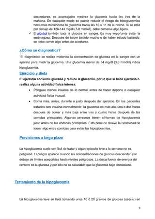 despertarse, es aconsejable medirse la glucemia hacia las tres de la
mañana. De cualquier modo se puede reducir el riesgo de hipoglucemias
nocturnas midiéndose la glucemia hacia las 10 u 11 de la noche. Si se está
por debajo de 126-144 mg/dl (7-8 mmol/l), debe comerse algo ligero.
 El alcohol también baja la glucosa en sangre. Es muy importante evitar la
embriaguez. Después de haber bebido mucho o de haber estado bailando,
se debe comer algo antes de acostarse.
¿Cómo se diagnostica?
El diagnóstico se realiza midiendo la concentración de glucosa en la sangre con un
aparato para medir la glucemia. Una glucemia menor de 54 mg/dl (3,0 mmol/l) indica
hipoglucemia.
Ejercicio y dieta
El ejercicio consume glucosa y reduce la glucemia, por lo que si hace ejercicio o
realiza alguna actividad física intensa:
• Póngase menos insulina de lo normal antes de hacer deporte o cualquier
actividad física inusual.
• Coma más, antes, durante o justo después del ejercicio. En los pacientes
tratados con insulina normalmente, la glucemia es más alta una o dos horas
después de comer y más baja entre tres y cuatro horas después de las
comidas principales. Algunas personas tienen síntomas de hipoglucemia
justo antes de las comidas principales. Esto pone de relieve la necesidad de
tomar algo entre comidas para evitar las hipoglucemias.
Previsiones a largo plazo
La hipoglucemia suele ser fácil de tratar y algún episodio leve a la semana no es
peligroso. El peligro aparece cuando las concentraciones de glucosa descienden por
debajo de límites aceptables hasta niveles peligrosos. La única fuente de energía del
cerebro es la glucosa y por ello no es saludable que la glucemia baje demasiado.
Tratamiento de la hipoglucemia
La hipoglucemia leve se trata tomando unos 10 ó 20 gramos de glucosa (azúcar) en
9
 