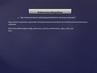  http://www.escolares.net/biologia/clasificacion-recursos-naturales/
Referencias bibliográficas
https://www.inspiraction.org/cambio-climatico/contaminacion/tipos-de-contaminacion/contaminacion-
ambiental
http://sma.edomex.gob.mx/dg_prevencion_control_contaminacion_agua_suelo_resi
duos
 