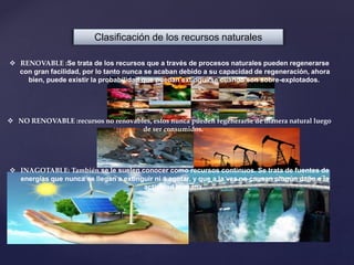 Clasificación de los recursos naturales
 RENOVABLE :Se trata de los recursos que a través de procesos naturales pueden regenerarse
con gran facilidad, por lo tanto nunca se acaban debido a su capacidad de regeneración, ahora
bien, puede existir la probabilidad que puedan extinguirse cuando son sobre-explotados.
 NO RENOVABLE :recursos no renovables, estos nunca pueden regenerarse de manera natural luego
de ser consumidos.
 INAGOTABLE: También se le suelen conocer como recursos continuos. Se trata de fuentes de
energías que nunca se llegan a extinguir ni a agotar, y que a la vez no causan ningún daño a la
actividad humana.
 