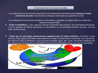 Conservación de los recursos naturales
La conservación de los recursos naturales es de fundamental importancia para mantener la base
productiva del país y los procesos ecológicos esenciales que garanticen la vida.
En lo referente a los recursos naturales no renovables o agotables, se deben tener en cuenta dos
aspectos fundamentales:
 · Evitar el despilfarro, o sea, reservar recursos suficientes para el futuro. Con demasiada frecuencia,
y por la urgencia de obtener ganancias, no se planifica un uso prudente de estos recursos, con una
visión hacia el futuro.
 · Evitar que su uso tenga consecuencias negativas para el medio ambiente, el hombre y otros
recursos. Este aspecto se refiere esencialmente a evitar la contaminación ambiental. Con frecuencia,
los impactos sobre el ambiente y otros recursos naturales (agua, aire, suelo, diversidad biológica) son
tan intensos que disminuyen la rentabilidad a futuro por la explotación de los recursos no renovables.
 