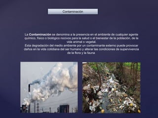 Contaminación
La Contaminación se denomina a la presencia en el ambiente de cualquier agente
químico, físico o biológico nocivos para la salud o el bienestar de la población, de la
vida animal o vegetal.
Esta degradación del medio ambiente por un contaminante externo puede provocar
daños en la vida cotidiana del ser humano y alterar las condiciones de supervivencia
de la flora y la fauna.
 