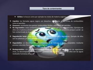 Tipos de contaminantes
 Sólidos: la basura como por ejemplo los restos de materia orgánica y envases..
 Líquidos: las llamadas aguas negras con desechos industriales y derrames de combustibles
como el petróleo.
 Gaseosos: resultantes de quemar combustibles fósiles y derivados del petróleo.
 No degradables: estos contaminantes no se descomponen por procesos naturales. Ejemplos de
ellos son el plomo y el mercurio. Se debe evitar arrojarlos al medio ambiente porque cuando ya
han contaminado es muy costoso o imposible eliminarlos.
 Degradación lenta: estos necesitan décadas o más tiempo para degradarse. Ejemplo de ellos
son los plásticos y el DDT utilizado en insecticidas.
 Degradables: se descomponen completamente o se reducen a niveles aceptables mediante
proceso naturales físicos, químicos y biológicos.
 Biodegradables: son los contaminantes químicos complejos que por la acción de organismos
vivos, se descomponen en compuestos químicos más sencillos. Ejemplo de ellos son las aguas
residuales humanas en un río.
 