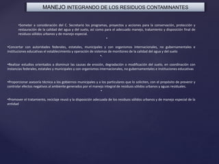 MANEJO INTEGRANDO DE LOS RESIDUOS CONTAMINANTES
•Someter a consideración del C. Secretario los programas, proyectos y acciones para la conservación, protección y
restauración de la calidad del agua y del suelo, así como para el adecuado manejo, tratamiento y disposición final de
residuos sólidos urbanos y de manejo especial.
•
•Concertar con autoridades federales, estatales, municipales y con organismos internacionales, no gubernamentales e
instituciones educativas el establecimiento y operación de sistemas de monitoreo de la calidad del agua y del suelo
•.
•Realizar estudios orientados a disminuir las causas de erosión, degradación o modificación del suelo, en coordinación con
instancias federales, estatales y municipales y con organismos internacionales, no gubernamentales e instituciones educativas
•Proporcionar asesoría técnica a los gobiernos municipales y a los particulares que lo soliciten, con el propósito de prevenir y
controlar efectos negativos al ambiente generados por el manejo integral de residuos sólidos urbanos y aguas residuales.
•
•Promover el tratamiento, reciclaje reusó y la disposición adecuada de los residuos sólidos urbanos y de manejo especial de la
entidad
 