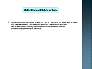  http://sma.edomex.gob.mx/dg_prevencion_control_contaminacion_agua_suelo_residuos
 http://www.escolares.net/biologia/clasificacion-recursos-naturales/
 https://www.inspiraction.org/cambio-climatico/contaminacion/tipos-de-
contaminacion/contaminacion-ambiental
REFERENCIAS BIBLIOGRÁFICAS
 
