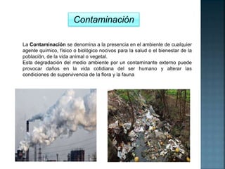 Contaminación
La Contaminación se denomina a la presencia en el ambiente de cualquier
agente químico, físico o biológico nocivos para la salud o el bienestar de la
población, de la vida animal o vegetal.
Esta degradación del medio ambiente por un contaminante externo puede
provocar daños en la vida cotidiana del ser humano y alterar las
condiciones de supervivencia de la flora y la fauna.
 