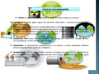  Sólidos: la basura como por ejemplo los restos de materia orgánica y envases..
 Líquidos: las llamadas aguas negras con desechos industriales y derrames de combustibles
como el petróleo.
 Gaseosos: resultantes de quemar combustibles fósiles y derivados del petróleo.
 No degradables: estos contaminantes no se descomponen por procesos naturales. Ejemplos de
ellos son el plomo y el mercurio. Se debe evitar arrojarlos al medio ambiente porque cuando ya
han contaminado es muy costoso o imposible eliminarlos.
 Degradación lenta: estos necesitan décadas o más tiempo para degradarse. Ejemplo de ellos
son los plásticos y el DDT utilizado en insecticidas.
 Degradables: se descomponen completamente o se reducen a niveles aceptables mediante
proceso naturales físicos, químicos y biológicos.
 Biodegradables: son los contaminantes químicos complejos que por la acción de organismos
vivos, se descomponen en compuestos químicos más sencillos. Ejemplo de ellos son las aguas
residuales humanas en un río.
 