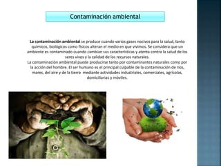 Contaminación ambiental
La contaminación ambiental se produce cuando varios gases nocivos para la salud, tanto
químicos, biológicos como físicos alteran el medio en que vivimos. Se considera que un
ambiente es contaminado cuando cambian sus características y atenta contra la salud de los
seres vivos y la calidad de los recursos naturales.
La contaminación ambiental puede producirse tanto por contaminantes naturales como por
la acción del hombre. El ser humano es el principal culpable de la contaminación de ríos,
mares, del aire y de la tierra mediante actividades industriales, comerciales, agrícolas,
domiciliarias y móviles.
 