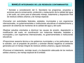 MANEJO INTEGRANDO DE LOS RESIDUOS CONTAMINANTES
* Someter a consideración del C. Secretario los programas, proyectos y
acciones para la conservación, protección y restauración de la calidad del agua
y del suelo, así como para el adecuado manejo, tratamiento y disposición final
de residuos sólidos urbanos y de manejo especial.
•Concertar con autoridades federales, estatales, municipales y con organismos
internacionales, no gubernamentales e instituciones educativas el establecimiento y
operación de sistemas de monitoreo de la calidad del agua y del suelo
•Realizar estudios orientados a disminuir las causas de erosión, degradación o
modificación del suelo, en coordinación con instancias federales, estatales y
municipales y con organismos internacionales, no gubernamentales e instituciones
educativas
•Proporcionar asesoría técnica a los gobiernos municipales y a los particulares que
lo soliciten, con el propósito de prevenir y controlar efectos negativos al ambiente
generados por el manejo integral de residuos sólidos urbanos y aguas residuales.
•Promover el tratamiento, reciclaje reusó y la disposición adecuada de los residuos
sólidos urbanos y de manejo especial de la entidad.
 